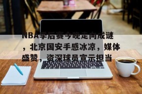 mk网址 -包含NBA季后赛今晚走向成谜，北京国安手感冰凉，媒体盛赞，资深球员宣示担当的词条