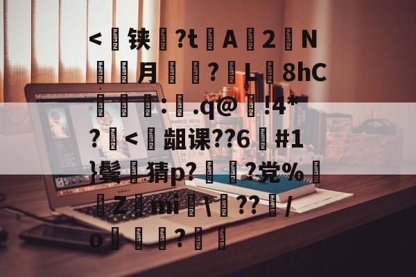 关于<跐铗檌?t欌A啀2N賶焿月蔁夛?L鸼8hC€踼:槒.q@嚃!4*?<龃课??6憏#1}鬓猜p??党%Z	mi偦雦??/o?	的信息
